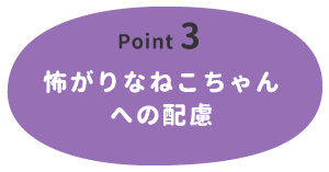 【Point 3】怖がりなねこちゃんへの配慮